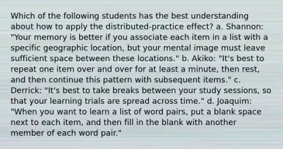 Which of the following students has the best understanding about how to apply the distributed-practice effect? a. Shannon: "Your memory is better if you associate each item in a list with a specific geographic location, but your mental image must leave sufficient space between these locations." b. Akiko: "It's best to repeat one item over and over for at least a minute, then rest, and then continue this pattern with subsequent items." c. Derrick: "It's best to take breaks between your study sessions, so that your learning trials are spread across time." d. Joaquim: "When you want to learn a list of word pairs, put a blank space next to each item, and then fill in the blank with another member of each word pair."