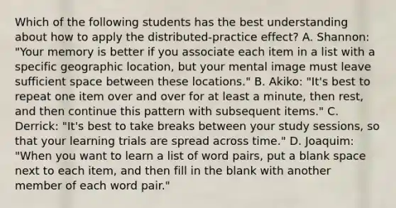 Which of the following students has the best understanding about how to apply the distributed-practice effect? A. Shannon: "Your memory is better if you associate each item in a list with a specific geographic location, but your mental image must leave sufficient space between these locations." B. Akiko: "It's best to repeat one item over and over for at least a minute, then rest, and then continue this pattern with subsequent items." C. Derrick: "It's best to take breaks between your study sessions, so that your learning trials are spread across time." D. Joaquim: "When you want to learn a list of word pairs, put a blank space next to each item, and then fill in the blank with another member of each word pair."