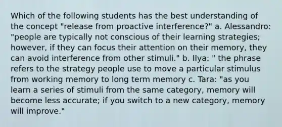 Which of the following students has the best understanding of the concept "release from proactive interference?" a. Alessandro: "people are typically not conscious of their learning strategies; however, if they can focus their attention on their memory, they can avoid interference from other stimuli." b. IIya: " the phrase refers to the strategy people use to move a particular stimulus from working memory to long term memory c. Tara: "as you learn a series of stimuli from the same category, memory will become less accurate; if you switch to a new category, memory will improve."