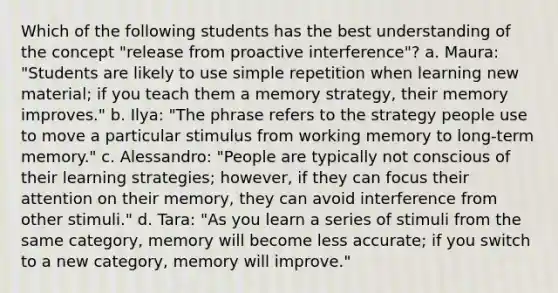 Which of the following students has the best understanding of the concept "release from proactive interference"? a. Maura: "Students are likely to use simple repetition when learning new material; if you teach them a memory strategy, their memory improves." b. Ilya: "The phrase refers to the strategy people use to move a particular stimulus from working memory to long-term memory." c. Alessandro: "People are typically not conscious of their learning strategies; however, if they can focus their attention on their memory, they can avoid interference from other stimuli." d. Tara: "As you learn a series of stimuli from the same category, memory will become less accurate; if you switch to a new category, memory will improve."