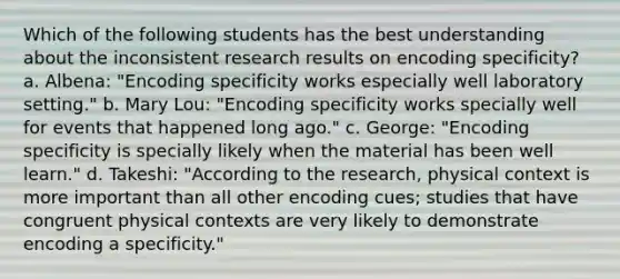 Which of the following students has the best understanding about the inconsistent research results on encoding specificity? a. Albena: "Encoding specificity works especially well laboratory setting." b. Mary Lou: "Encoding specificity works specially well for events that happened long ago." c. George: "Encoding specificity is specially likely when the material has been well learn." d. Takeshi: "According to the research, physical context is more important than all other encoding cues; studies that have congruent physical contexts are very likely to demonstrate encoding a specificity."