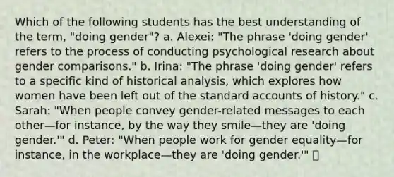 Which of the following students has the best understanding of the term, "doing gender"? a. Alexei: "The phrase 'doing gender' refers to the process of conducting psychological research about gender comparisons." b. Irina: "The phrase 'doing gender' refers to a specific kind of historical analysis, which explores how women have been left out of the standard accounts of history." c. Sarah: "When people convey gender-related messages to each other—for instance, by the way they smile—they are 'doing gender.'" d. Peter: "When people work for gender equality—for instance, in the workplace—they are 'doing gender.'"