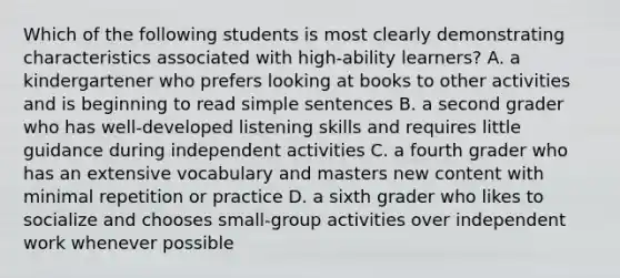 Which of the following students is most clearly demonstrating characteristics associated with high-ability learners? A. a kindergartener who prefers looking at books to other activities and is beginning to read simple sentences B. a second grader who has well-developed listening skills and requires little guidance during independent activities C. a fourth grader who has an extensive vocabulary and masters new content with minimal repetition or practice D. a sixth grader who likes to socialize and chooses small-group activities over independent work whenever possible