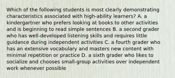 Which of the following students is most clearly demonstrating characteristics associated with high-ability learners? A. a kindergartner who prefers looking at books to other activities and is beginning to read simple sentences B. a second grader who has well-developed listening skills and requires little guidance during independent activities C. a fourth grader who has an extensive vocabulary and masters new content with minimal repetition or practice D. a sixth grader who likes to socialize and chooses small-group activities over independent work whenever possible