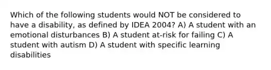 Which of the following students would NOT be considered to have a disability, as defined by IDEA 2004? A) A student with an emotional disturbances B) A student at-risk for failing C) A student with autism D) A student with specific learning disabilities