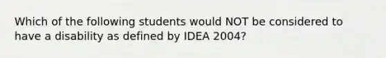 Which of the following students would NOT be considered to have a disability as defined by IDEA 2004?