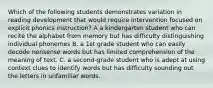 Which of the following students demonstrates variation in reading development that would require intervention focused on explicit phonics instruction? A a kindergarten student who can recite the alphabet from memory but has difficulty distinguishing individual phonemes B. a 1st grade student who can easily decode nonsense words but has limited comprehension of the meaning of text. C. a second-grade student who is adept at using context clues to identify words but has difficulty sounding out the letters in unfamiliar words.