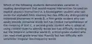 Which of the following students demonstrates variation in reading development that would require intervention focused on explicit phonics instruction? A. a kindergarten student who can recite the alphabet from memory but has difficulty distinguishing individual phonemes in words B. a first-grade student who can easily decode nonsense words but has limited comprehension of the meaning of text C. a second-grade student who is adept at using context clues to identify words but has difficulty sounding out the letters in unfamiliar words D. a third-grade student who can read most grade-level text fluently but has difficulty with unfamiliar irregular low-frequency words