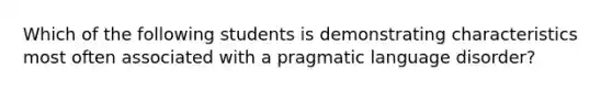 Which of the following students is demonstrating characteristics most often associated with a pragmatic language disorder?