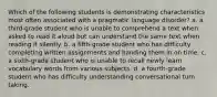 Which of the following students is demonstrating characteristics most often associated with a pragmatic language disorder? a. a third-grade student who is unable to comprehend a text when asked to read it aloud but can understand the same text when reading it silently. b. a fifth-grade student who has difficulty completing written assignments and handing them in on time. c. a sixth-grade student who is unable to recall newly learn vocabulary words from various subjects. d. a fourth-grade student who has difficulty understanding conversational turn taking.