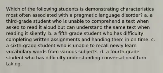 Which of the following students is demonstrating characteristics most often associated with a pragmatic language disorder? a. a third-grade student who is unable to comprehend a text when asked to read it aloud but can understand the same text when reading it silently. b. a fifth-grade student who has difficulty completing written assignments and handing them in on time. c. a sixth-grade student who is unable to recall newly learn vocabulary words from various subjects. d. a fourth-grade student who has difficulty understanding conversational turn taking.