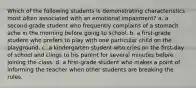 Which of the following students is demonstrating characteristics most often associated with an emotional impairment? a. a second-grade student who frequently complains of a stomach ache in the morning before going to school. b. a first-grade student who prefers to play with one particular child on the playground. c. a kindergarten student who cries on the first-day of school and clings to his parent for several minutes before joining the class. d. a first-grade student who makes a point of informing the teacher when other students are breaking the rules.