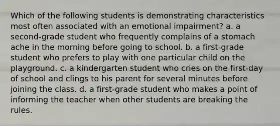 Which of the following students is demonstrating characteristics most often associated with an emotional impairment? a. a second-grade student who frequently complains of a stomach ache in the morning before going to school. b. a first-grade student who prefers to play with one particular child on the playground. c. a kindergarten student who cries on the first-day of school and clings to his parent for several minutes before joining the class. d. a first-grade student who makes a point of informing the teacher when other students are breaking the rules.