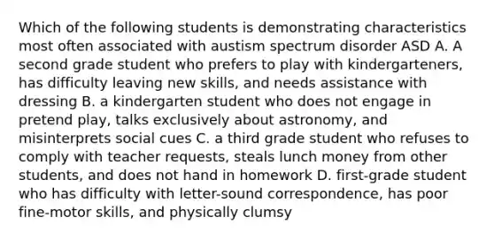 Which of the following students is demonstrating characteristics most often associated with austism spectrum disorder ASD A. A second grade student who prefers to play with kindergarteners, has difficulty leaving new skills, and needs assistance with dressing B. a kindergarten student who does not engage in pretend play, talks exclusively about astronomy, and misinterprets social cues C. a third grade student who refuses to comply with teacher requests, steals lunch money from other students, and does not hand in homework D. first-grade student who has difficulty with letter-sound correspondence, has poor fine-motor skills, and physically clumsy