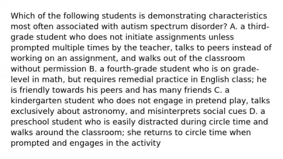 Which of the following students is demonstrating characteristics most often associated with autism spectrum disorder? A. a third-grade student who does not initiate assignments unless prompted multiple times by the teacher, talks to peers instead of working on an assignment, and walks out of the classroom without permission B. a fourth-grade student who is on grade-level in math, but requires remedial practice in English class; he is friendly towards his peers and has many friends C. a kindergarten student who does not engage in pretend play, talks exclusively about astronomy, and misinterprets social cues D. a preschool student who is easily distracted during circle time and walks around the classroom; she returns to circle time when prompted and engages in the activity