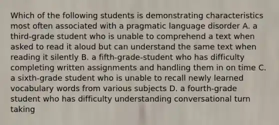 Which of the following students is demonstrating characteristics most often associated with a pragmatic language disorder A. a third-grade student who is unable to comprehend a text when asked to read it aloud but can understand the same text when reading it silently B. a fifth-grade-student who has difficulty completing written assignments and handling them in on time C. a sixth-grade student who is unable to recall newly learned vocabulary words from various subjects D. a fourth-grade student who has difficulty understanding conversational turn taking