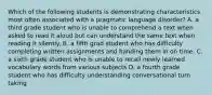 Which of the following students is demonstrating characteristics most often associated with a pragmatic language disorder? A. a third grade student who is unable to comprehend a text when asked to read it aloud but can understand the same text when reading it silently. B. a fifth grad student who has difficulty completing written assignments and handing them in on time. C. a sixth grade student who is unable to recall newly learned vocabulary words from various subjects D. a fourth grade student who has difficulty understanding conversational turn taking