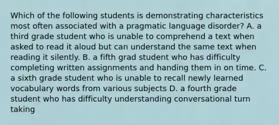 Which of the following students is demonstrating characteristics most often associated with a pragmatic language disorder? A. a third grade student who is unable to comprehend a text when asked to read it aloud but can understand the same text when reading it silently. B. a fifth grad student who has difficulty completing written assignments and handing them in on time. C. a sixth grade student who is unable to recall newly learned vocabulary words from various subjects D. a fourth grade student who has difficulty understanding conversational turn taking