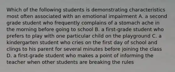 Which of the following students is demonstrating characteristics most often associated with an emotional impairment A. a second grade student who frequently complains of a stomach ache in the morning before going to school B. a first-grade student who prefers to play with one particular child on the playground C. a kindergarten student who cries on the first day of school and clings to his parent for several minutes before joining the class D. a first-grade student who makes a point of informing the teacher when other students are breaking the rules