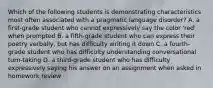 Which of the following students is demonstrating characteristics most often associated with a pragmatic language disorder? A. a first-grade student who cannot expressively say the color 'red' when prompted B. a fifth-grade student who can express their poetry verbally, but has difficulty writing it down C. a fourth-grade student who has difficulty understanding conversational turn-taking D. a third-grade student who has difficulty expressively saying his answer on an assignment when asked in homework review