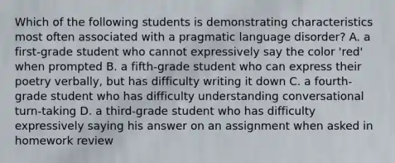 Which of the following students is demonstrating characteristics most often associated with a pragmatic language disorder? A. a first-grade student who cannot expressively say the color 'red' when prompted B. a fifth-grade student who can express their poetry verbally, but has difficulty writing it down C. a fourth-grade student who has difficulty understanding conversational turn-taking D. a third-grade student who has difficulty expressively saying his answer on an assignment when asked in homework review