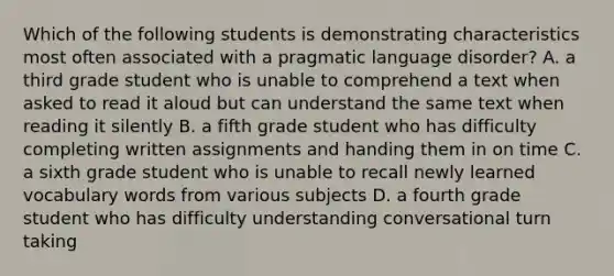 Which of the following students is demonstrating characteristics most often associated with a pragmatic language disorder? A. a third grade student who is unable to comprehend a text when asked to read it aloud but can understand the same text when reading it silently B. a fifth grade student who has difficulty completing written assignments and handing them in on time C. a sixth grade student who is unable to recall newly learned vocabulary words from various subjects D. a fourth grade student who has difficulty understanding conversational turn taking