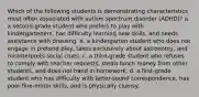 Which of the following students is demonstrating characteristics most often associated with autism spectrum disorder (ADHD)? a. a second-grade student who prefers to play with kindergarteners, has difficulty learning new skills, and needs assistance with dressing. b. a kindergarten student who does not engage in pretend play, takes exclusively about astronomy, and misinterprets social clues. c. a third-grade student who refuses to comply with teacher requests, steals lunch money from other students, and does not hand in homework. d. a first-grade student who has difficulty with letter-sound correspondence, has poor fine-motor skills, and is physically clumsy.