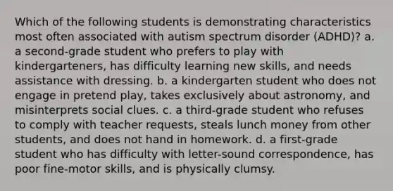 Which of the following students is demonstrating characteristics most often associated with autism spectrum disorder (ADHD)? a. a second-grade student who prefers to play with kindergarteners, has difficulty learning new skills, and needs assistance with dressing. b. a kindergarten student who does not engage in pretend play, takes exclusively about astronomy, and misinterprets social clues. c. a third-grade student who refuses to comply with teacher requests, steals lunch money from other students, and does not hand in homework. d. a first-grade student who has difficulty with letter-sound correspondence, has poor fine-motor skills, and is physically clumsy.