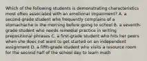 Which of the following students is demonstrating characteristics most often associated with an emotional impairment? A. a second-grade student who frequently complains of a stomachache in the morning before going to school B. a seventh-grade student who needs remedial practice in writing prepositional phrases C. a first-grade student who hits her peers when she does not want to get started on an independent assignment D. a fifth-grade student who visits a resource room for the second half of the school day to learn math