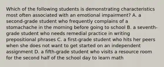 Which of the following students is demonstrating characteristics most often associated with an emotional impairment? A. a second-grade student who frequently complains of a stomachache in the morning before going to school B. a seventh-grade student who needs remedial practice in writing prepositional phrases C. a first-grade student who hits her peers when she does not want to get started on an independent assignment D. a fifth-grade student who visits a resource room for the second half of the school day to learn math