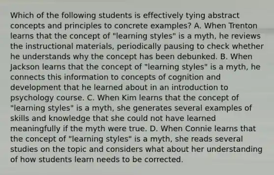 Which of the following students is effectively tying abstract concepts and principles to concrete​ examples? A. When Trenton learns that the concept of​ "learning styles" is a​ myth, he reviews the instructional​ materials, periodically pausing to check whether he understands why the concept has been debunked. B. When Jackson learns that the concept of​ "learning styles" is a​ myth, he connects this information to concepts of cognition and development that he learned about in an introduction to psychology course. C. When Kim learns that the concept of​ "learning styles" is a​ myth, she generates several examples of skills and knowledge that she could not have learned meaningfully if the myth were true. D. When Connie learns that the concept of​ "learning styles" is a​ myth, she reads several studies on the topic and considers what about her understanding of how students learn needs to be corrected.