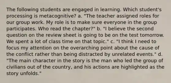 The following students are engaged in learning. Which student's processing is metacognitive? a. "The teacher assigned roles for our group work. My role is to make sure everyone in the group participates. Who read the chapter?" b. "I believe the second question on the review sheet is going to be on the test tomorrow. We spent a lot of class time on that topic." c. "I think I need to focus my attention on the overarching point about the cause of the conflict rather than being distracted by unrelated events." d. "The main character in the story is the man who led the group of civilians out of the country, and his actions are highlighted as the story unfolds."