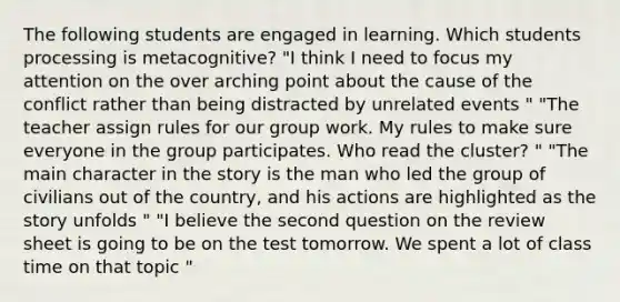 The following students are engaged in learning. Which students processing is metacognitive? "I think I need to focus my attention on the over arching point about the cause of the conflict rather than being distracted by unrelated events " "The teacher assign rules for our group work. My rules to make sure everyone in the group participates. Who read the cluster? " "The main character in the story is the man who led the group of civilians out of the country, and his actions are highlighted as the story unfolds " "I believe the second question on the review sheet is going to be on the test tomorrow. We spent a lot of class time on that topic "