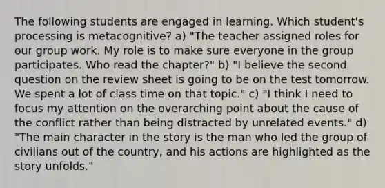 The following students are engaged in learning. Which student's processing is metacognitive? a) "The teacher assigned roles for our group work. My role is to make sure everyone in the group participates. Who read the chapter?" b) "I believe the second question on the review sheet is going to be on the test tomorrow. We spent a lot of class time on that topic." c) "I think I need to focus my attention on the overarching point about the cause of the conflict rather than being distracted by unrelated events." d) "The main character in the story is the man who led the group of civilians out of the country, and his actions are highlighted as the story unfolds."