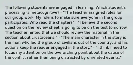 The following students are engaged in learning. Which student's processing is metacognitive? - "The teacher assigned roles for our group work. My role is to make sure everyone in the group participates. Who read the chapter?" - "I believe the second question on the review sheet is going to be on the test tomorrow. The teacher hinted that we should review the material in the section about crustaceans." - "The main character in the story is the man who led the group of civilians out of the country, and his actions keep the reader engaged in the story." - "I think I need to focus my attention on the overarching point about the cause of the conflict rather than being distracted by unrelated events."