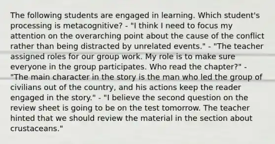 The following students are engaged in learning. Which student's processing is metacognitive? - "I think I need to focus my attention on the overarching point about the cause of the conflict rather than being distracted by unrelated events." - "The teacher assigned roles for our group work. My role is to make sure everyone in the group participates. Who read the chapter?" - "The main character in the story is the man who led the group of civilians out of the country, and his actions keep the reader engaged in the story." - "I believe the second question on the review sheet is going to be on the test tomorrow. The teacher hinted that we should review the material in the section about crustaceans."