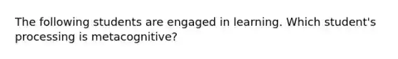 The following students are engaged in learning. Which student's processing is metacognitive?