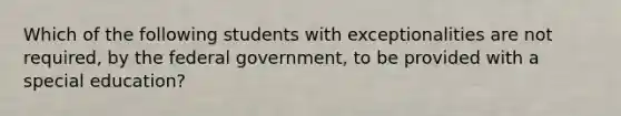 Which of the following students with exceptionalities are not required, by the federal government, to be provided with a special education?