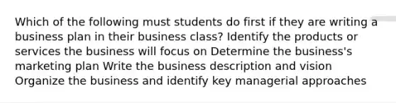 Which of the following must students do first if they are writing a business plan in their business class? Identify the products or services the business will focus on Determine the business's marketing plan Write the business description and vision Organize the business and identify key managerial approaches