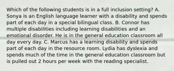 Which of the following students is in a full inclusion​ setting? A. Sonya is an English language learner with a disability and spends part of each day in a special bilingual class. B. Connor has multiple disabilities including learning disabilities and an emotional disorder. He is in the general education classroom all day every day. C. Marcus has a learning disability and spends part of each day in the resource room. Lydia has dyslexia and spends much of the time in the general education classroom but is pulled out 2 hours per week with the reading specialist.