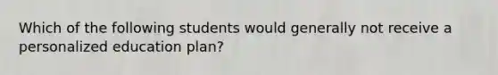 Which of the following students would generally not receive a personalized education plan?