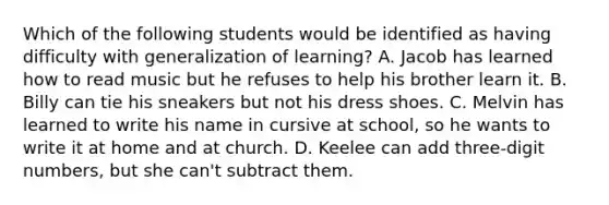 Which of the following students would be identified as having difficulty with generalization of learning? A. Jacob has learned how to read music but he refuses to help his brother learn it. B. Billy can tie his sneakers but not his dress shoes. C. Melvin has learned to write his name in cursive at school, so he wants to write it at home and at church. D. Keelee can add three-digit numbers, but she can't subtract them.