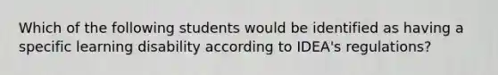 Which of the following students would be identified as having a specific learning disability according to IDEA's regulations?