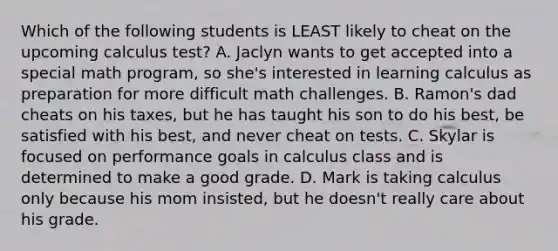 Which of the following students is LEAST likely to cheat on the upcoming calculus test? A. Jaclyn wants to get accepted into a special math program, so she's interested in learning calculus as preparation for more difficult math challenges. B. Ramon's dad cheats on his taxes, but he has taught his son to do his best, be satisfied with his best, and never cheat on tests. C. Skylar is focused on performance goals in calculus class and is determined to make a good grade. D. Mark is taking calculus only because his mom insisted, but he doesn't really care about his grade.