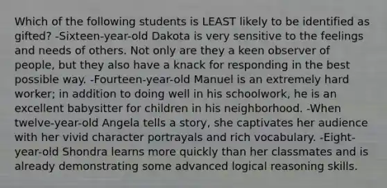 Which of the following students is LEAST likely to be identified as gifted? -Sixteen-year-old Dakota is very sensitive to the feelings and needs of others. Not only are they a keen observer of people, but they also have a knack for responding in the best possible way. -Fourteen-year-old Manuel is an extremely hard worker; in addition to doing well in his schoolwork, he is an excellent babysitter for children in his neighborhood. -When twelve-year-old Angela tells a story, she captivates her audience with her vivid character portrayals and rich vocabulary. -Eight-year-old Shondra learns more quickly than her classmates and is already demonstrating some advanced logical reasoning skills.