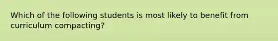 Which of the following students is most likely to benefit from curriculum​ compacting?