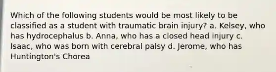 Which of the following students would be most likely to be classified as a student with traumatic brain injury? a. Kelsey, who has hydrocephalus b. Anna, who has a closed head injury c. Isaac, who was born with cerebral palsy d. Jerome, who has Huntington's Chorea