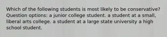 Which of the following students is most likely to be conservative? Question options: a junior college student. a student at a small, liberal arts college. a student at a large state university a high school student.