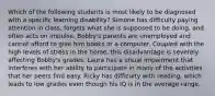 Which of the following students is most likely to be diagnosed with a specific learning disability? Simone has difficulty paying attention in class, forgets what she is supposed to be doing, and often acts on impulse. Bobby's parents are unemployed and cannot afford to give him books or a computer. Coupled with the high levels of stress in the home, this disadvantage is severely affecting Bobby's grades. Laura has a visual impairment that interferes with her ability to participate in many of the activities that her peers find easy. Ricky has difficulty with reading, which leads to low grades even though his IQ is in the average range.