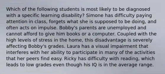 Which of the following students is most likely to be diagnosed with a specific learning disability? Simone has difficulty paying attention in class, forgets what she is supposed to be doing, and often acts on impulse. Bobby's parents are unemployed and cannot afford to give him books or a computer. Coupled with the high levels of stress in the home, this disadvantage is severely affecting Bobby's grades. Laura has a visual impairment that interferes with her ability to participate in many of the activities that her peers find easy. Ricky has difficulty with reading, which leads to low grades even though his IQ is in the average range.